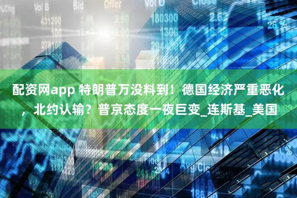 配资网app 特朗普万没料到！德国经济严重恶化，北约认输？普京态度一夜巨变_连斯基_美国