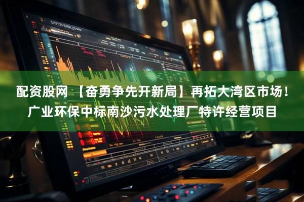 配资股网 【奋勇争先开新局】再拓大湾区市场！广业环保中标南沙污水处理厂特许经营项目