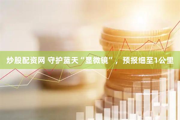 炒股配资网 守护蓝天“显微镜”，预报细至1公里