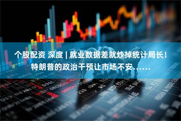 个股配资 深度 | 就业数据差就炒掉统计局长！特朗普的政治干预让市场不安……