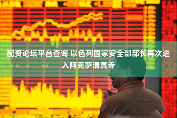 配资论坛平台查询 以色列国家安全部部长再次进入阿克萨清真寺