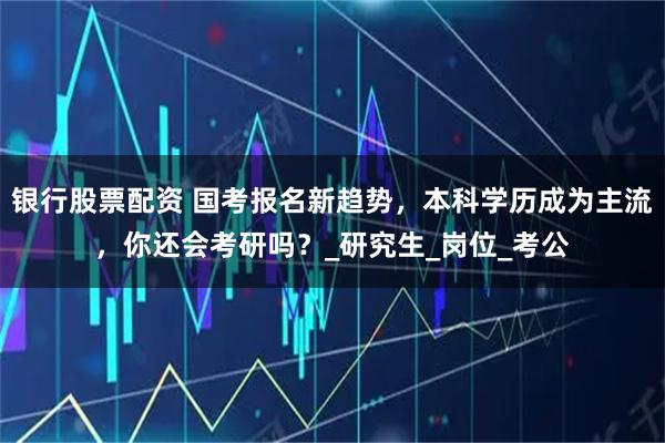 银行股票配资 国考报名新趋势，本科学历成为主流，你还会考研吗？_研究生_岗位_考公