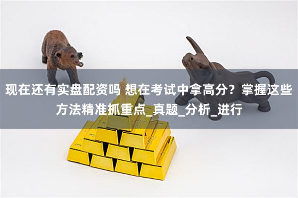 现在还有实盘配资吗 想在考试中拿高分？掌握这些方法精准抓重点_真题_分析_进行