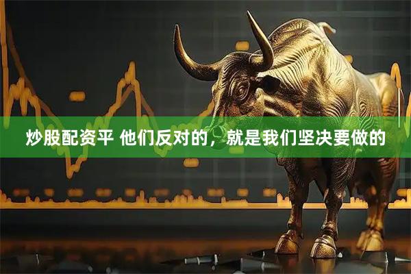 炒股配资平 他们反对的，就是我们坚决要做的