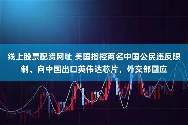 线上股票配资网址 美国指控两名中国公民违反限制、向中国出口英伟达芯片，外交部回应