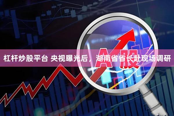 杠杆炒股平台 央视曝光后，湖南省省长赴现场调研