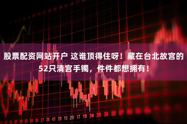股票配资网站开户 这谁顶得住呀！藏在台北故宫的52只清宫手镯，件件都想拥有！