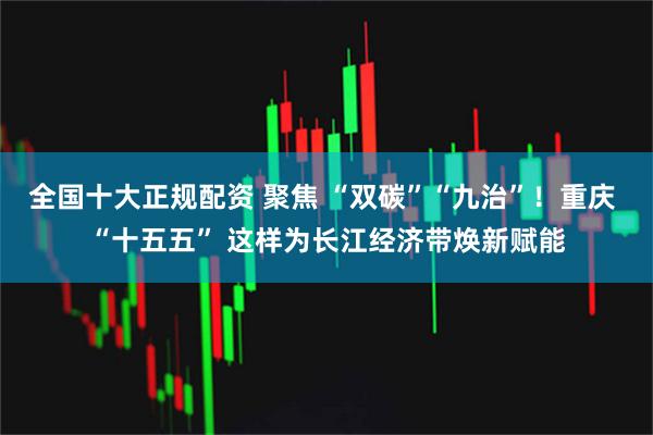 全国十大正规配资 聚焦 “双碳”“九治”!重庆 “十五五” 这样为长江经济带焕新赋能