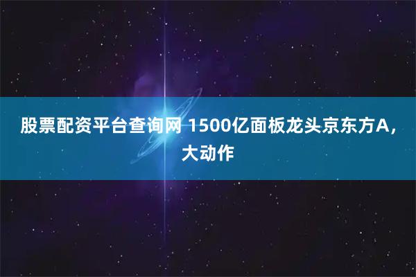 股票配资平台查询网 1500亿面板龙头京东方A，大动作