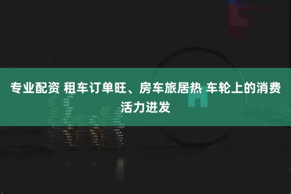 专业配资 租车订单旺、房车旅居热 车轮上的消费活力迸发